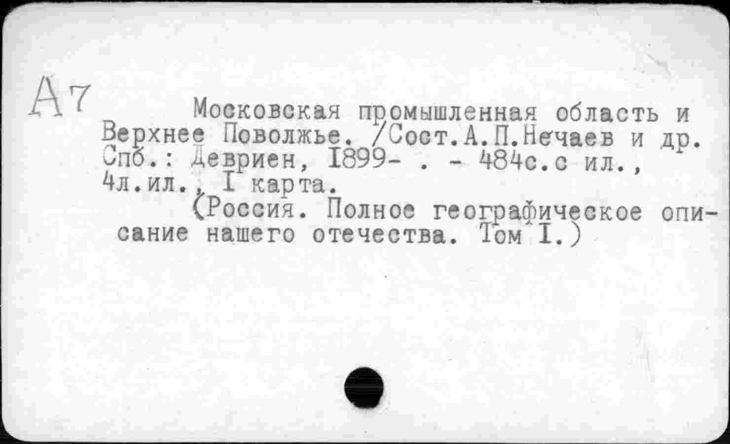 ﻿Московская промышленная область и Верхнее Поволжье. /Пост.А.П.Нечаев и др. ч/ПО.: Девриен, 1899- . - 484с.с ил., ' 4л.ил.. I карта.
(Россия. Полное географическое описание нашего отечества. Том'І.)